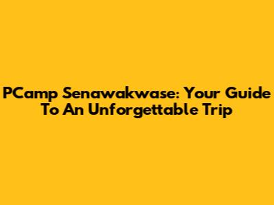 PCamp Senawakwase: Your Guide To An Unforgettable Trip