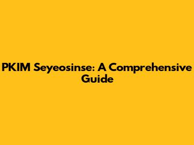 PKIM Seyeosinse: A Comprehensive Guide
