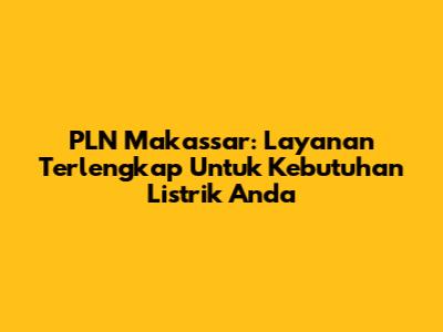PLN Makassar: Layanan Terlengkap Untuk Kebutuhan Listrik Anda