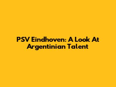 PSV Eindhoven: A Look At Argentinian Talent