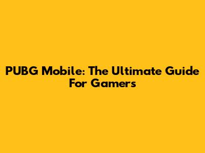 PUBG Mobile: The Ultimate Guide For Gamers