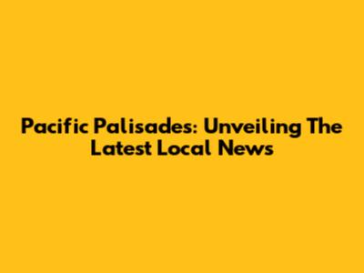 Pacific Palisades: Unveiling The Latest Local News