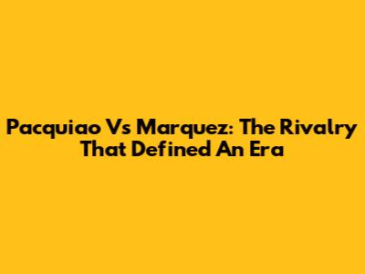 Pacquiao Vs Marquez: The Rivalry That Defined An Era