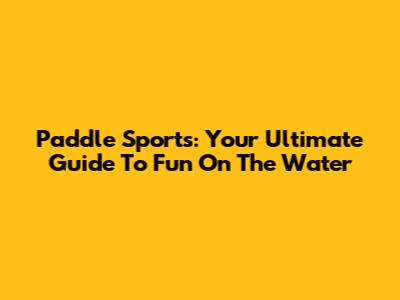 Paddle Sports: Your Ultimate Guide To Fun On The Water