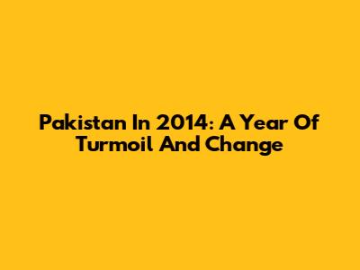 Pakistan In 2014: A Year Of Turmoil And Change