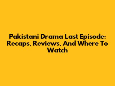 Pakistani Drama Last Episode: Recaps, Reviews, And Where To Watch