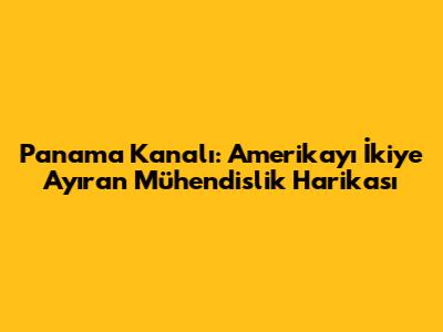 Panama Kanalı: Amerika'yı İkiye Ayıran Mühendislik Harikası
