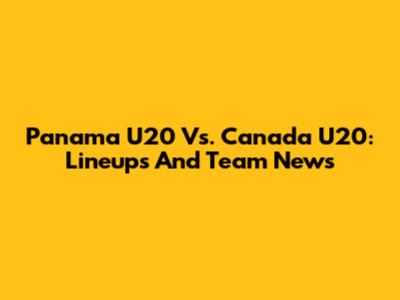 Panama U20 Vs. Canada U20: Lineups And Team News