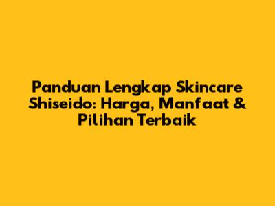 Panduan Lengkap Skincare Shiseido: Harga, Manfaat & Pilihan Terbaik