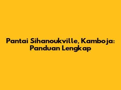 Pantai Sihanoukville, Kamboja: Panduan Lengkap