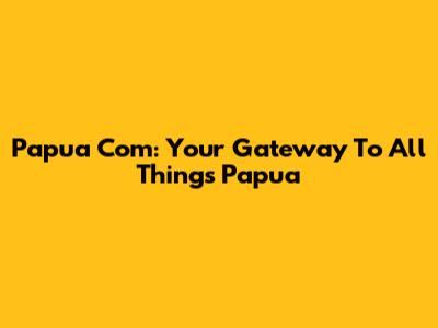 Papua Com: Your Gateway To All Things Papua