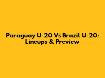 Paraguay U-20 Vs Brazil U-20: Lineups & Preview