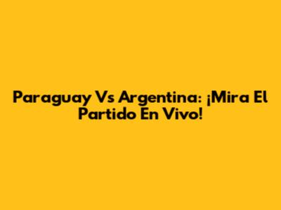 Paraguay Vs Argentina: ¡Mira El Partido En Vivo!