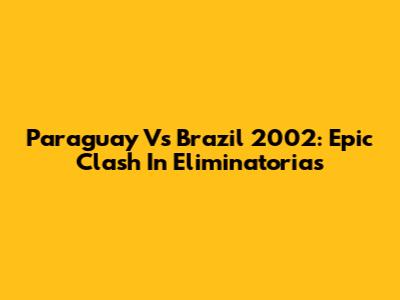 Paraguay Vs Brazil 2002: Epic Clash In Eliminatorias