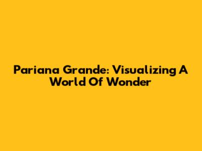 Pariana Grande: Visualizing A World Of Wonder