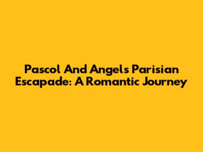 Pascol And Angel's Parisian Escapade: A Romantic Journey