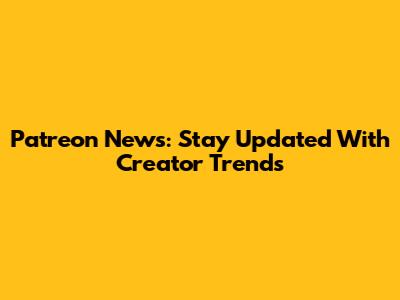 Patreon News: Stay Updated With Creator Trends