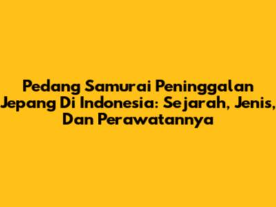 Pedang Samurai Peninggalan Jepang Di Indonesia: Sejarah, Jenis, Dan Perawatannya