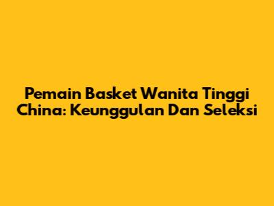 Pemain Basket Wanita Tinggi China: Keunggulan Dan Seleksi