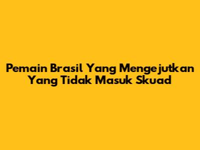 Pemain Brasil Yang Mengejutkan Yang Tidak Masuk Skuad