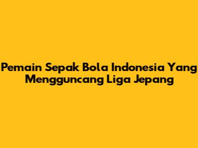 Pemain Sepak Bola Indonesia Yang Mengguncang Liga Jepang