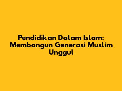 Pendidikan Dalam Islam: Membangun Generasi Muslim Unggul
