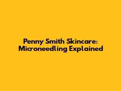 Penny Smith Skincare: Microneedling Explained