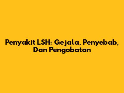 Penyakit LSH: Gejala, Penyebab, Dan Pengobatan