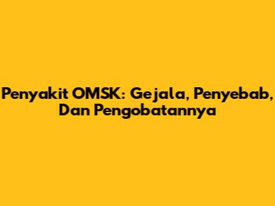 Penyakit OMSK: Gejala, Penyebab, Dan Pengobatannya