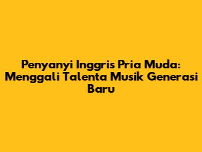 Penyanyi Inggris Pria Muda: Menggali Talenta Musik Generasi Baru