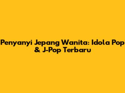 Penyanyi Jepang Wanita: Idola Pop & J-Pop Terbaru