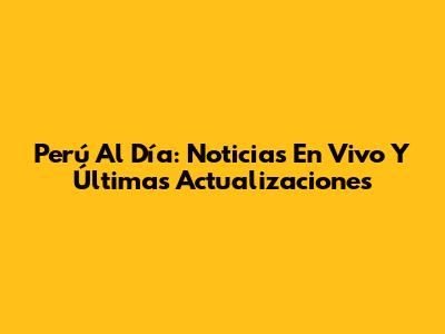 Perú Al Día: Noticias En Vivo Y Últimas Actualizaciones