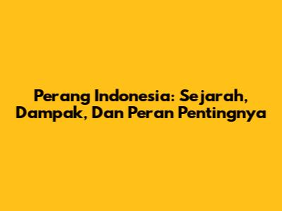 Perang Indonesia: Sejarah, Dampak, Dan Peran Pentingnya