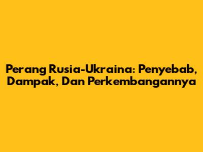 Perang Rusia-Ukraina: Penyebab, Dampak, Dan Perkembangannya