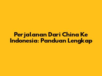 Perjalanan Dari China Ke Indonesia: Panduan Lengkap