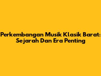 Perkembangan Musik Klasik Barat: Sejarah Dan Era Penting