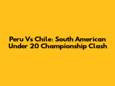 Peru Vs Chile: South American Under 20 Championship Clash