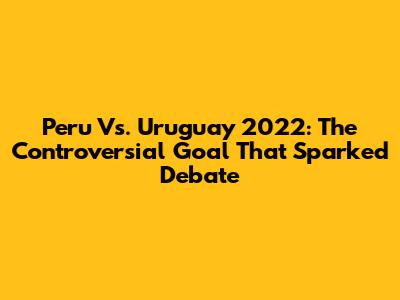 Peru Vs. Uruguay 2022: The Controversial Goal That Sparked Debate