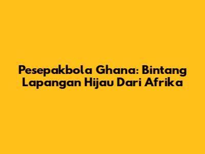 Pesepakbola Ghana: Bintang Lapangan Hijau Dari Afrika