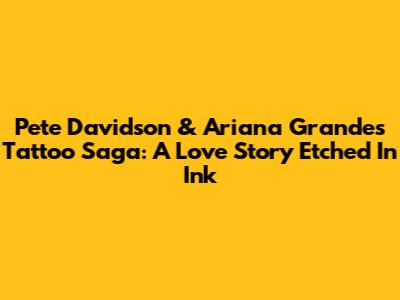 Pete Davidson & Ariana Grande's Tattoo Saga: A Love Story Etched In Ink