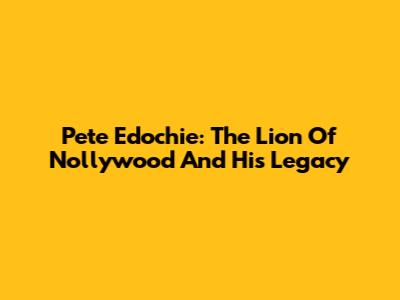 Pete Edochie: The Lion Of Nollywood And His Legacy