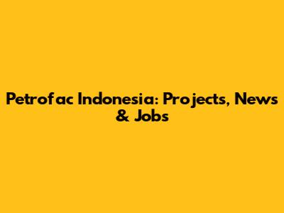 Petrofac Indonesia: Projects, News & Jobs