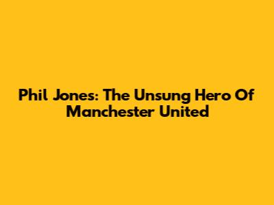 Phil Jones: The Unsung Hero Of Manchester United