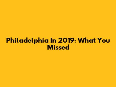 Philadelphia In 2019: What You Missed