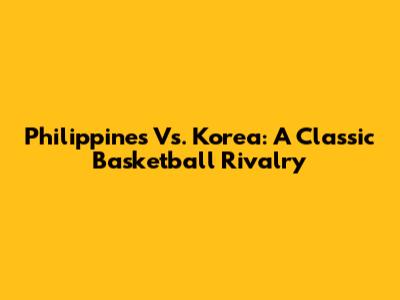 Philippines Vs. Korea: A Classic Basketball Rivalry