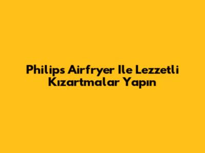 Philips Airfryer Ile Lezzetli Kızartmalar Yapın