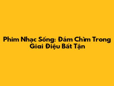 Phim Nhạc Sống: Đắm Chìm Trong Giai Điệu Bất Tận