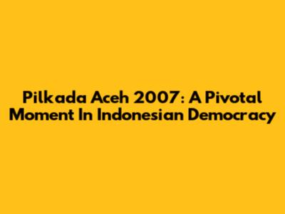 Pilkada Aceh 2007: A Pivotal Moment In Indonesian Democracy