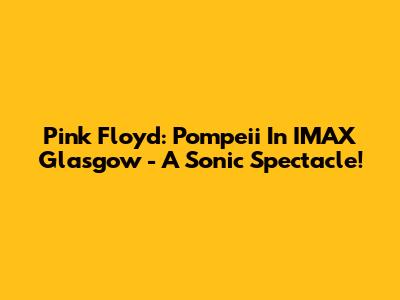 Pink Floyd: Pompeii In IMAX Glasgow - A Sonic Spectacle!