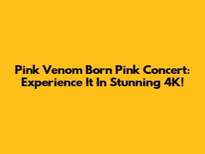 Pink Venom Born Pink Concert: Experience It In Stunning 4K!